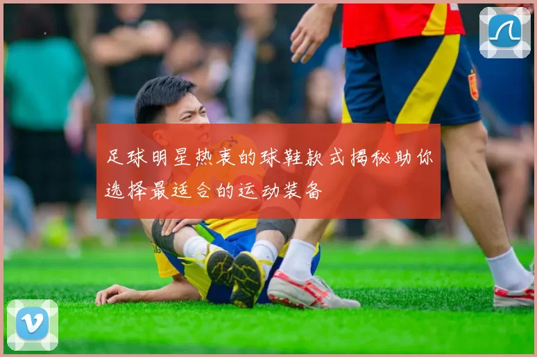 足球明星热衷的球鞋款式揭秘助你选择最适合的运动装备