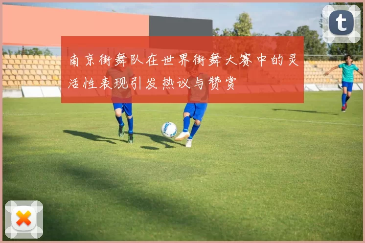 南京街舞队在世界街舞大赛中的灵活性表现引发热议与赞赏