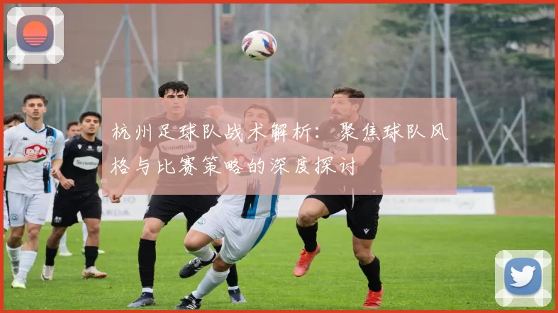 杭州足球队战术解析：聚焦球队风格与比赛策略的深度探讨
