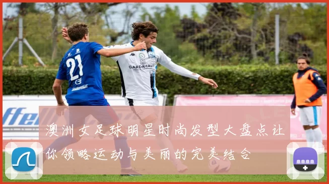 澳洲女足球明星时尚发型大盘点让你领略运动与美丽的完美结合