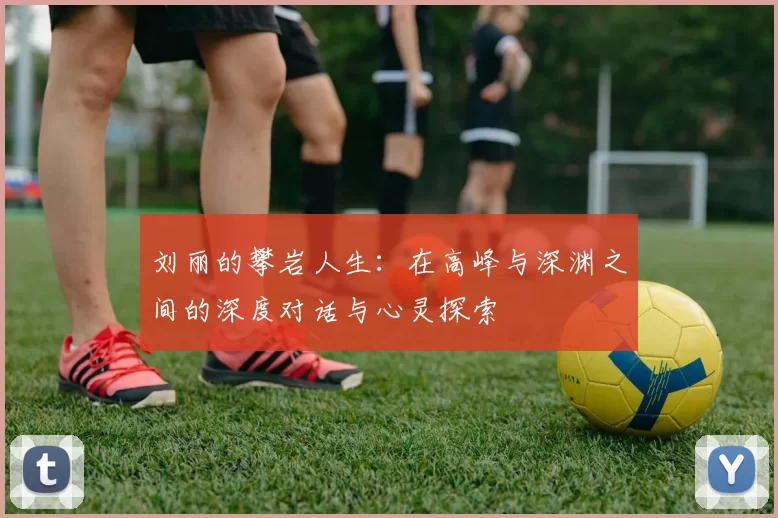 刘丽的攀岩人生：在高峰与深渊之间的深度对话与心灵探索