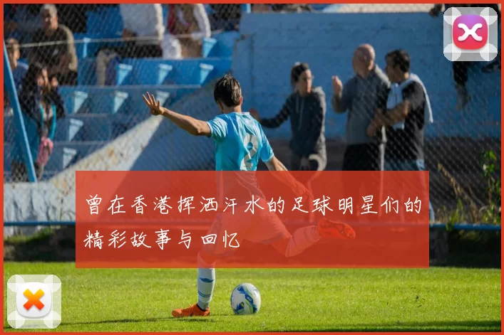 曾在香港挥洒汗水的足球明星们的精彩故事与回忆
