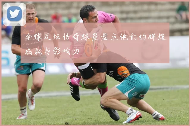 全球足坛传奇球星盘点他们的辉煌成就与影响力