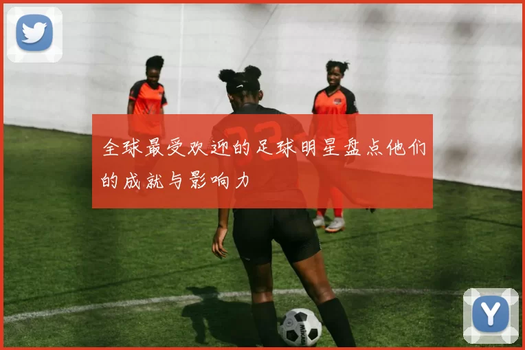 全球最受欢迎的足球明星盘点他们的成就与影响力