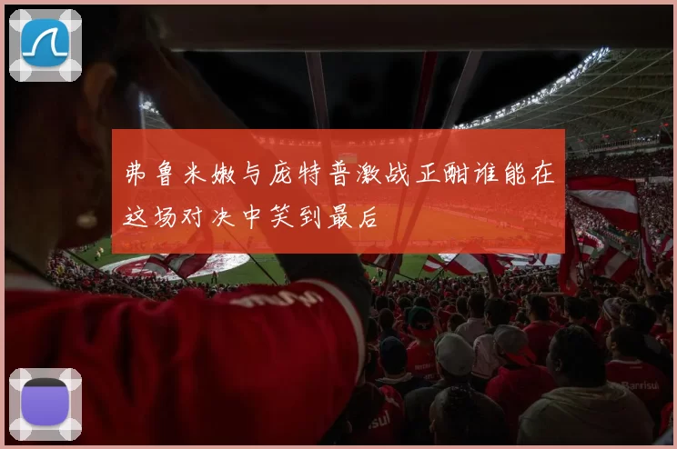 弗鲁米嫩与庞特普激战正酣谁能在这场对决中笑到最后