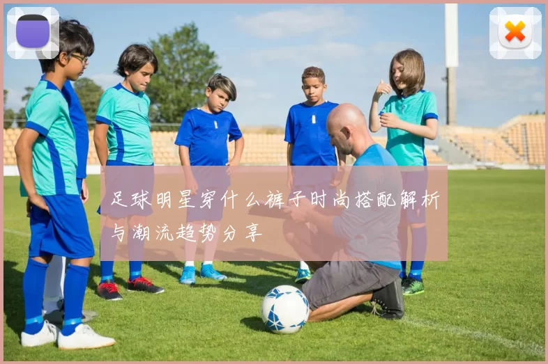 足球明星穿什么裤子时尚搭配解析与潮流趋势分享