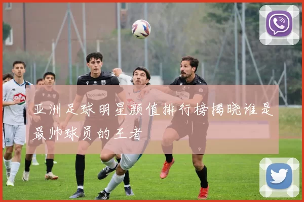 亚洲足球明星颜值排行榜揭晓谁是最帅球员的王者