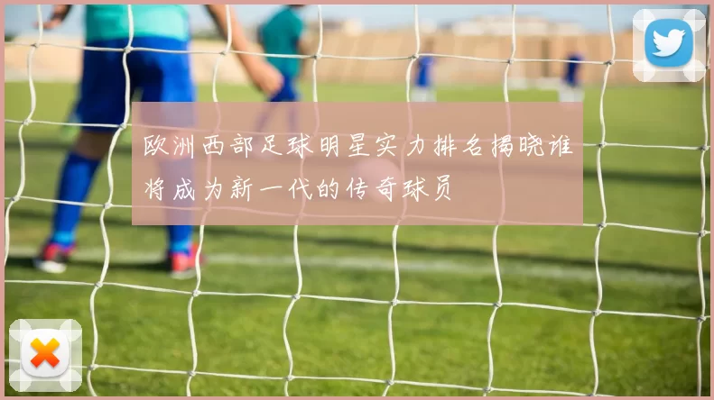 欧洲西部足球明星实力排名揭晓谁将成为新一代的传奇球员