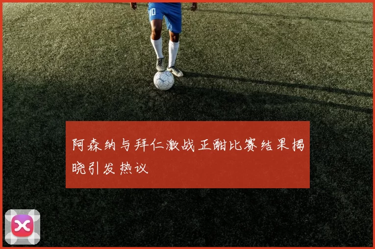 阿森纳与拜仁激战正酣比赛结果揭晓引发热议