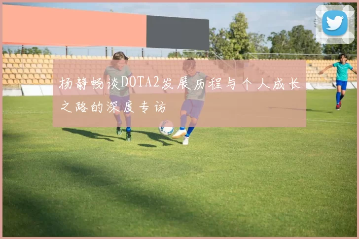 杨静畅谈DOTA2发展历程与个人成长之路的深度专访