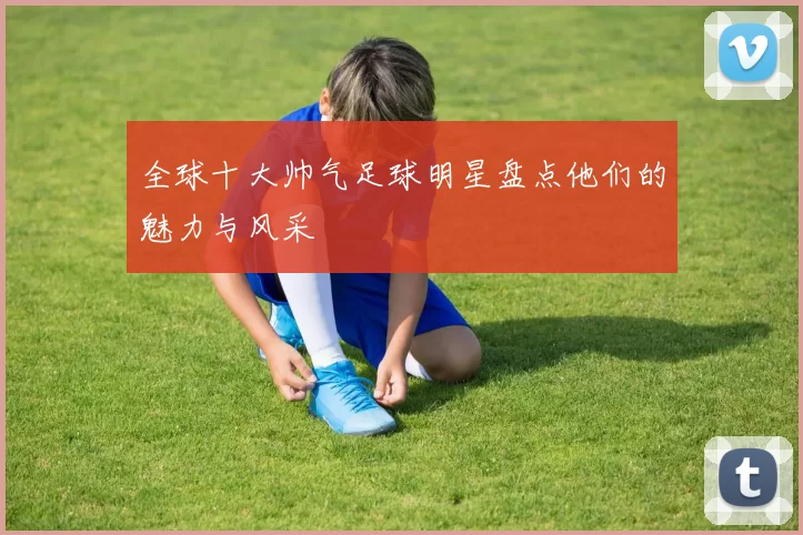 全球十大帅气足球明星盘点他们的魅力与风采