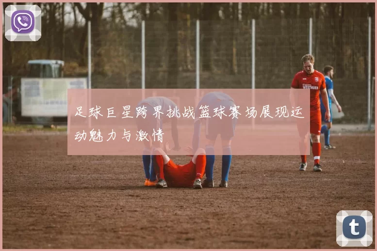 足球巨星跨界挑战篮球赛场展现运动魅力与激情