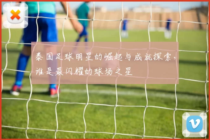 泰国足球明星的崛起与成就探索，谁是最闪耀的球场之星