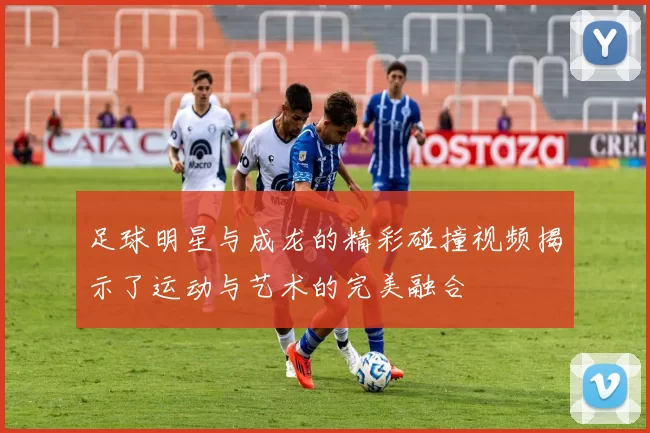 足球明星与成龙的精彩碰撞视频揭示了运动与艺术的完美融合