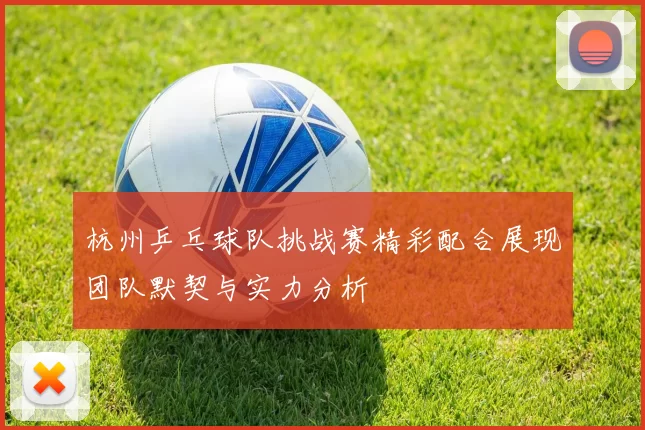 杭州乒乓球队挑战赛精彩配合展现团队默契与实力分析