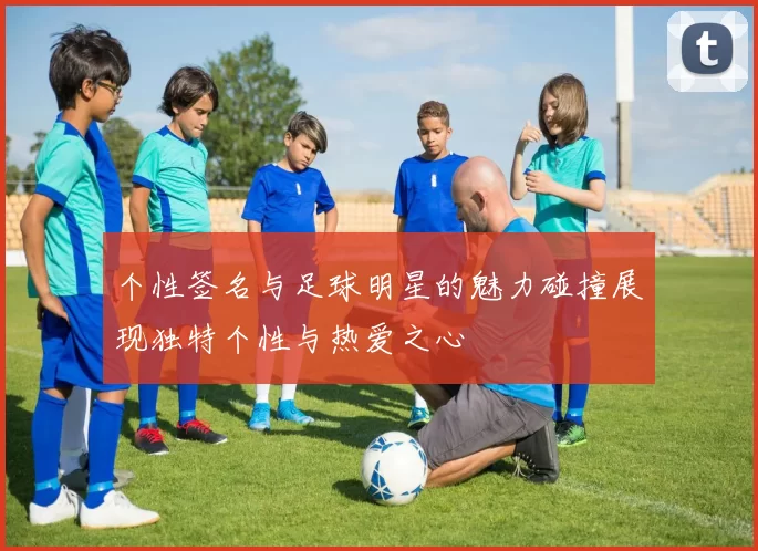 个性签名与足球明星的魅力碰撞展现独特个性与热爱之心