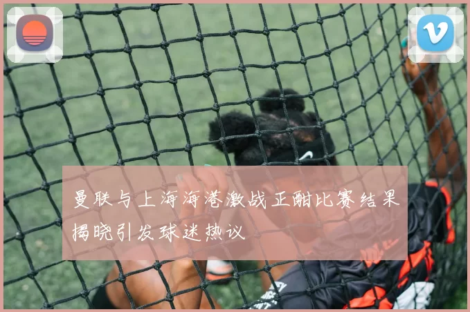 曼联与上海海港激战正酣比赛结果揭晓引发球迷热议