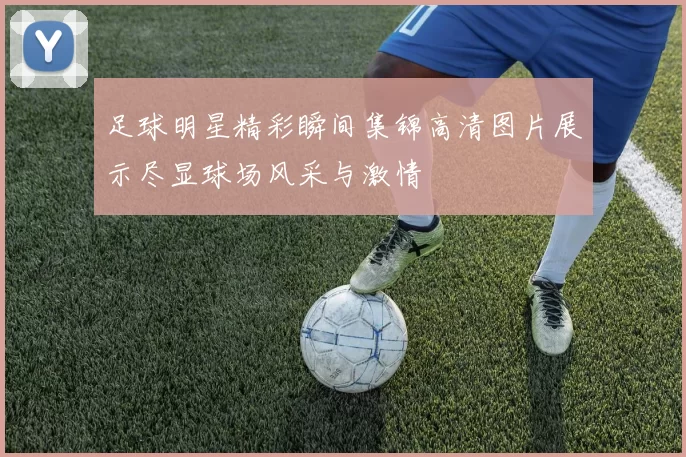 足球明星精彩瞬间集锦高清图片展示尽显球场风采与激情