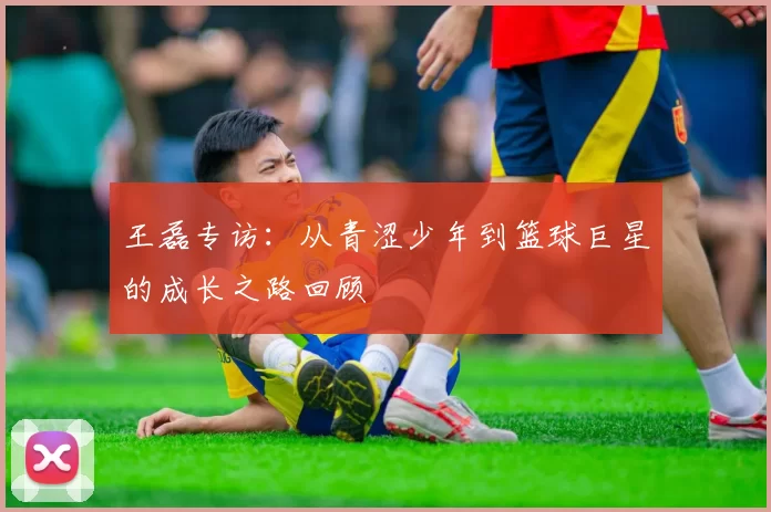 王磊专访：从青涩少年到篮球巨星的成长之路回顾