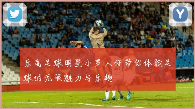 乐高足球明星小罗人仔带你体验足球的无限魅力与乐趣