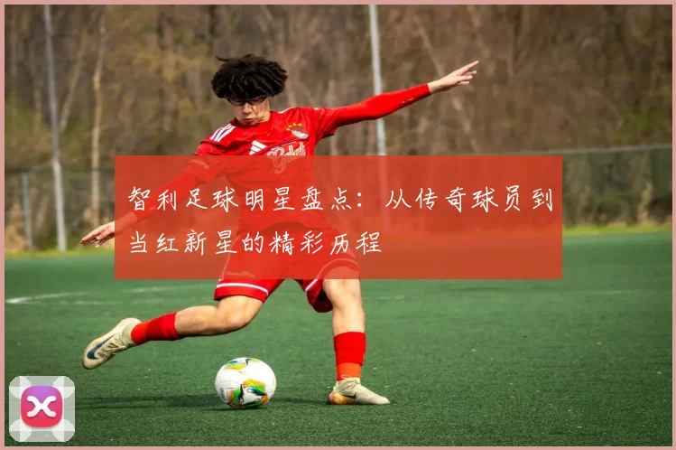 智利足球明星盘点：从传奇球员到当红新星的精彩历程