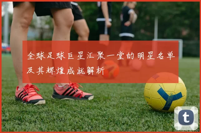 全球足球巨星汇聚一堂的明星名单及其辉煌成就解析
