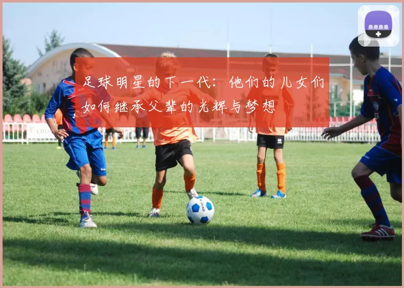 足球明星的下一代：他们的儿女们如何继承父辈的光辉与梦想
