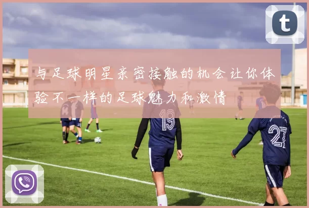 与足球明星亲密接触的机会让你体验不一样的足球魅力和激情
