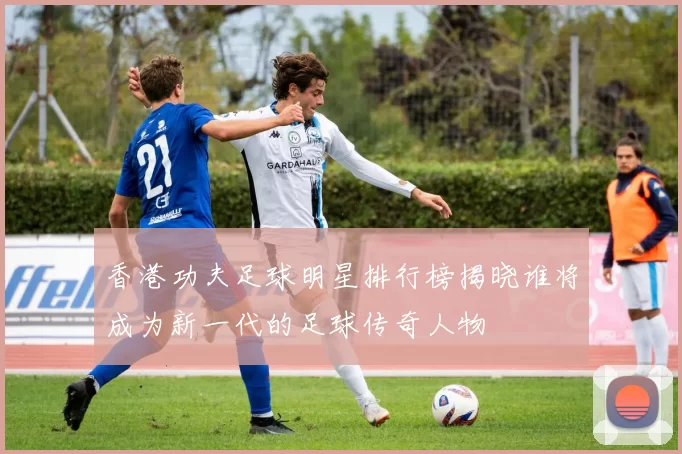 香港功夫足球明星排行榜揭晓谁将成为新一代的足球传奇人物