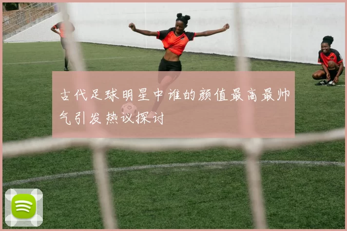古代足球明星中谁的颜值最高最帅气引发热议探讨