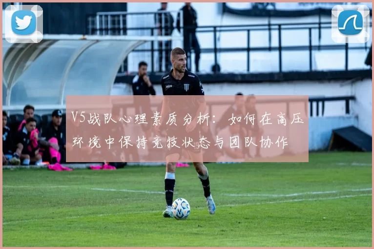 V5战队心理素质分析：如何在高压环境中保持竞技状态与团队协作