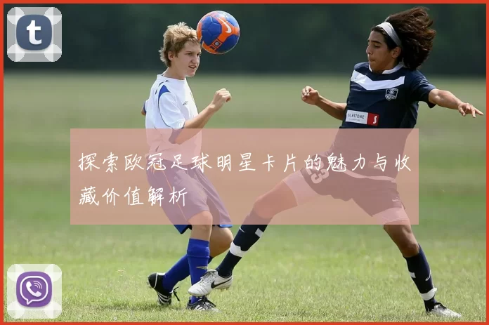 探索欧冠足球明星卡片的魅力与收藏价值解析