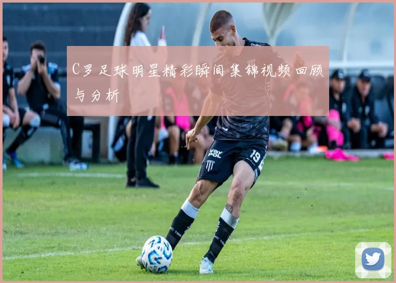 C罗足球明星精彩瞬间集锦视频回顾与分析
