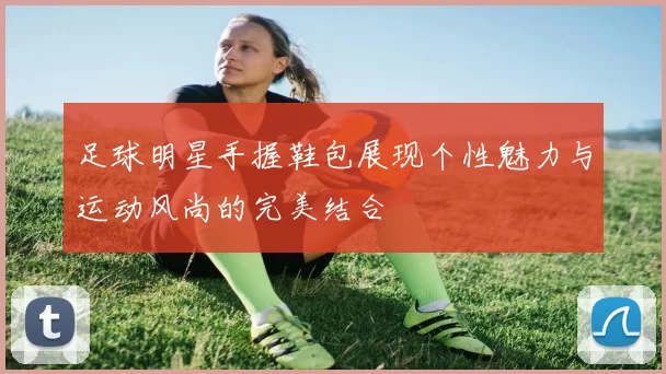 足球明星手握鞋包展现个性魅力与运动风尚的完美结合