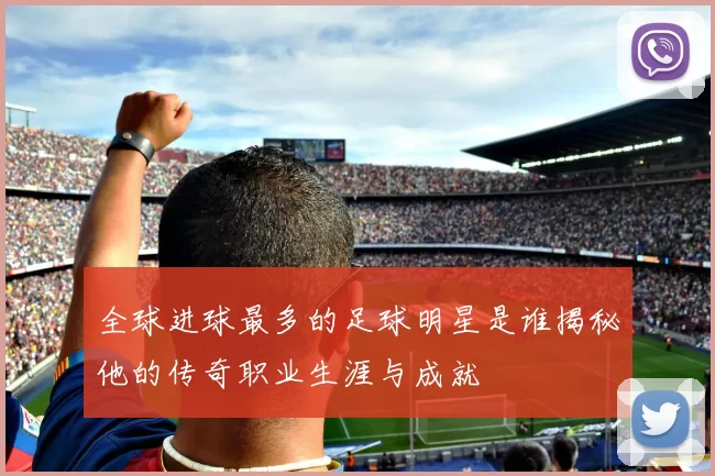 全球进球最多的足球明星是谁揭秘他的传奇职业生涯与成就
