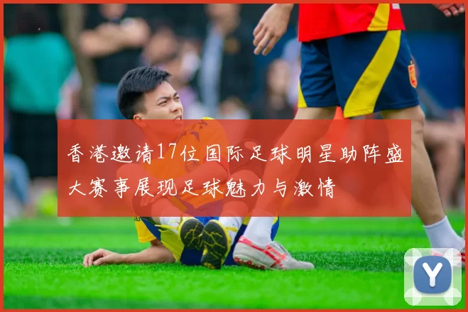 香港邀请17位国际足球明星助阵盛大赛事展现足球魅力与激情