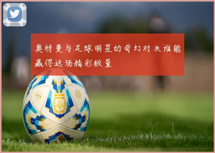 奥特曼与足球明星的奇幻对决谁能赢得这场精彩较量