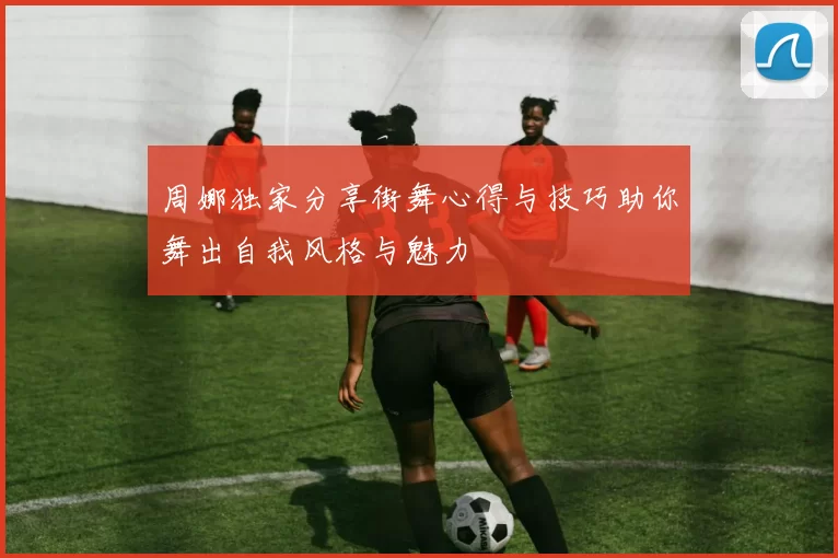 周娜独家分享街舞心得与技巧助你舞出自我风格与魅力
