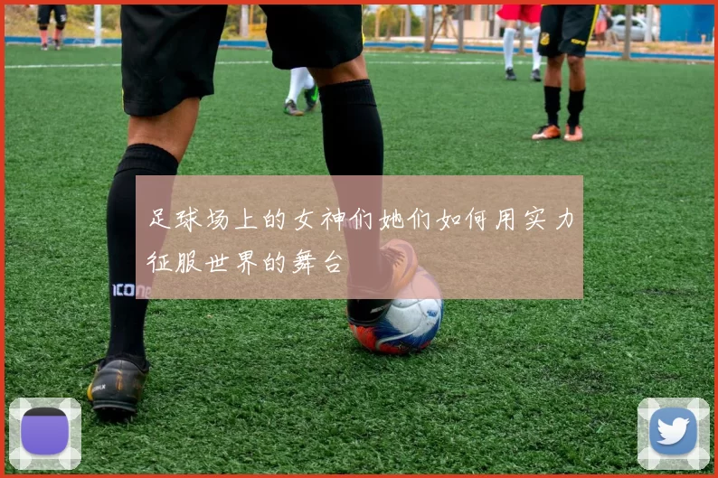 足球场上的女神们她们如何用实力征服世界的舞台