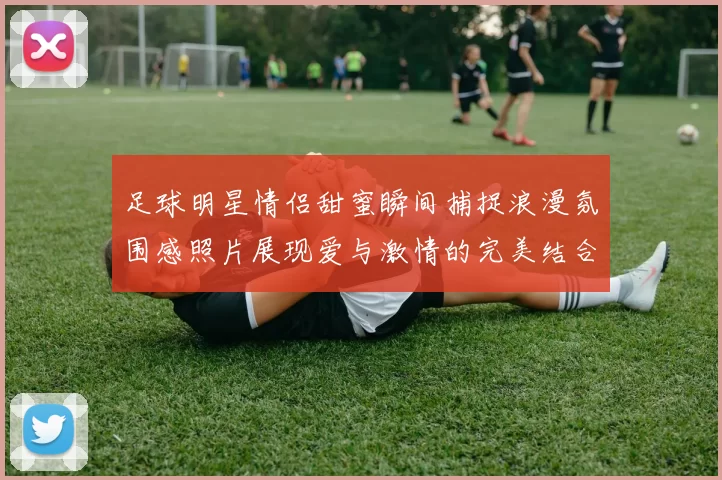 足球明星情侣甜蜜瞬间捕捉浪漫氛围感照片展现爱与激情的完美结合